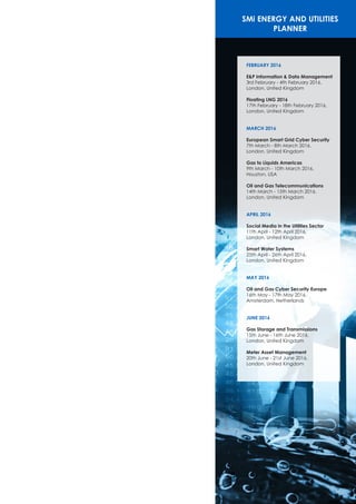 SMi Satellite and Communications
Event PlannerSMi ENERGY AND UTILITIES
PLANNER
FEBRUARY 2016
E&P Information & Data Management
3rd February - 4th February 2016,
London, United Kingdom
Floating LNG 2016
17th February - 18th February 2016,
London, United Kingdom
MARCH 2016
European Smart Grid Cyber Security
7th March - 8th March 2016,
London, United Kingdom
Gas to Liquids Americas
9th March - 10th March 2016,
Houston, USA
Oil and Gas Telecommunications
14th March - 15th March 2016,
London, United Kingdom
APRIL 2016
Social Media in the Utilities Sector
11th April - 12th April 2016,
London, United Kingdom
Smart Water Systems
25th April - 26th April 2016,
London, United Kingdom
MAY 2016
Oil and Gas Cyber Security Europe
16th May - 17th May 2016,
Amsterdam, Netherlands
JUNE 2016
Gas Storage and Transmissions
15th June - 16th June 2016,
London, United Kingdom
Meter Asset Management
20th June - 21st June 2016,
London, United Kingdom
 