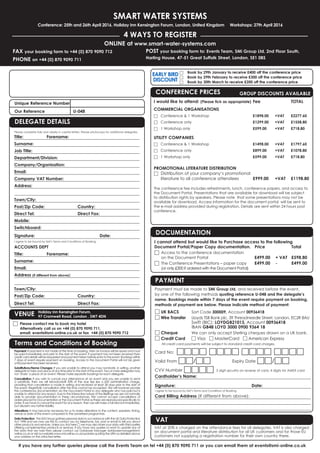 SMART WATER SYSTEMS
Conference: 25th and 26th April 2016, Holiday Inn Kensington Forum, London, United Kingdom Workshops: 27th April 2016
4 WAYS TO REGISTER
FAX your booking form to +44 (0) 870 9090 712
PHONE on +44 (0) 870 9090 711
ONLINE at www.smart-water-systems.com
POST your booking form to: Events Team, SMi Group Ltd, 2nd Floor South,
Harling House, 47-51 Great Suffolk Street, London, SE1 0BS
If you have any further queries please call the Events Team on tel +44 (0) 870 9090 711 or you can email them at events@smi-online.co.uk
Payment: If payment is not made at the time of booking, then an invoice will be issued and must
be paid immediately and prior to the start of the event. If payment has not been received then
credit card details will be requested and payment taken before entry to the event. Bookings within
7 days of event require payment on booking. Access to the Document Portal will not be given
until payment has been received.
Substitutions/Name Changes: If you are unable to attend you may nominate, in writing, another
delegate to take your place at any time prior to the start of the event. Two or more delegates may
not ‘share’ a place at an event. Please make separate bookings for each delegate.
Cancellation: If you wish to cancel your attendance at an event and you are unable to send
a substitute, then we will refund/credit 50% of the due fee less a £50 administration charge,
providing that cancellation is made in writing and received at least 28 days prior to the start of
the event. Regretfully cancellation after this time cannot be accepted. We will however provide
the conferences documentation via the Document Portal to any delegate who has paid but is
unable to attend for any reason. Due to the interactive nature of the Briefings we are not normally
able to provide documentation in these circumstances. We cannot accept cancellations of
orders placed for Documentation or the Document Portal as these are reproduced specifically to
order. If we have to cancel the event for any reason, then we will make a full refund immediately,
but disclaim any further liability.
Alterations: It may become necessary for us to make alterations to the content, speakers, timing,
venue or date of the event compared to the advertised programme.
Data Protection: The SMi Group gathers personal data in accordance with the UK Data Protection
Act 1998 and we may use this to contact you by telephone, fax, post or email to tell you about
other products and services. Unless you tick here □ we may also share your data with third parties
offering complementary products or services. If you have any queries or want to update any of
the data that we hold then please contact our Database Manager databasemanager@smi-
online.co.ukorvisitourwebsitewww.smi-online.co.uk/updatesquotingtheURNasdetailedabove
your address on the attached letter.
Unique Reference Number 	
Our Reference		 U-048
Terms and Conditions of Booking
DELEGATE DETAILS
Please complete fully and clearly in capital letters. Please photocopy for additional delegates.
Title:	Forename:
Surname:
Job Title:
Department/Division:
Company/Organisation:
Email:
Company VAT Number:
Address:
Town/City:	
Post/Zip Code:	 Country: 	
Direct Tel:		 Direct Fax:
Mobile:	
Switchboard:
Signature: 			 Date:
I agree to be bound by SMi’s Terms and Conditions of Booking.
ACCOUNTS DEPT
Title:	Forename:
Surname:
Email:
Address (if different from above):
Town/City:	
Post/Zip Code:	 Country: 	
Direct Tel:		 Direct Fax: 		
Payment must be made to SMi Group Ltd, and received before the event,
by one of the following methods quoting reference U-048 and the delegate’s
name. Bookings made within 7 days of the event require payment on booking,
methods of payment are below. Please indicate method of payment:
□ UK BACS	 Sort Code 300009, Account 00936418
□ Wire Transfer	 Lloyds TSB Bank plc, 39 Threadneedle Street, London, EC2R 8AU
		 Swift (BIC): LOYDGB21013, Account 00936418
		 IBAN GB48 LOYD 3000 0900 9364 18
□ Cheque	 We can only accept Sterling cheques drawn on a UK bank.
□ Credit Card 	 □ Visa □ MasterCard □ American Express
	 All credit card payments will be subject to standard credit card charges.
Card No: □□□□ □□□□ □□□□ □□□□
Valid From □□/□□ 	 Expiry Date □□/□□
CVV Number □□□□ 3 digit security on reverse of card, 4 digits for AMEX card
Cardholder’s Name:
Signature: 				Date:
I agree to be bound by SMi’s Terms and Conditions of Booking.
Card Billing Address (If different from above):
DOCUMENTATION
I cannot attend but would like to Purchase access to the following
Document Portal/Paper Copy documentation.	 Price 		 Total
□	Access to the conference documentation
on the Document Portal 	 £499.00 	 + VAT 	 £598.80
□	The Conference Presentations – paper copy 	 £499.00 	 - 	 £499.00
(or only £300 if ordered with the Document Portal)
PAYMENT
□	 Book by 29th January to receive £400 off the conference price
□	 Book by 29th February to receive £300 off the conference price
□	 Book by 30th March to receive £200 off the conference price
EARLY BIRD
DISCOUNT
VAT
VAT at 20% is charged on the attendance fees for all delegates. VAT is also charged
on document portal and literature distribution for all UK customers and for those EU
customers not supplying a registration number for their own country there.
CONFERENCE PRICES	 GROUP DISCOUNTS AVAILABLE
I would like to attend: (Please tick as appropriate)	Fee		 TOTAL
COMMERCIAL ORGANISATIONSL ORGANISATIONS
□	 Conference  1 Workshop	 £1898.00	+VAT	£2277.60
□	 Conference only	 £1299.00	+VAT	£1558.80
□	 1 Workshop only	 £599.00	 +VAT	£718.80
UTILITY COMPANIESL ORGANISATIONS
□	 Conference  1 Workshop	 £1498.00	+VAT	£1797.60
□	 Conference only	 £899.00	+VAT	£1078.80
□	 1 Workshop only	 £599.00	 +VAT	£718.80	
	
PROMOTIONAL LITERATURE DISTRIBUTION
□	 Distribution of your company’s promotional
	 literature to all conference attendees 	 £999.00 	 +VAT	 £1198.80
The conference fee includes refreshments, lunch, conference papers, and access to
the Document Portal. Presentations that are available for download will be subject
to distribution rights by speakers. Please note that some presentations may not be
available for download. Access information for the document portal will be sent to
the e-mail address provided during registration. Details are sent within 24 hours post
conference.
VENUE
□	 Please contact me to book my hotel
Alternatively call us on +44 (0) 870 9090 711,
email: events@smi-online.co.uk or fax +44 (0) 870 9090 712
Holiday Inn Kensington Forum,
97 Cromwell Road, London , SW7 4DN
 