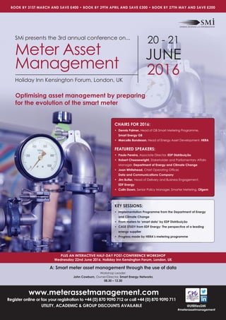 www.meterassetmanagement.com
Register online or fax your registration to +44 (0) 870 9090 712 or call +44 (0) 870 9090 711
UTILITY, ACADEMIC & GROUP DISCOUNTS AVAILABLE
PLUS AN INTERACTIVE HALF-DAY POST-CONFERENCE WORKSHOP
Wednesday 22nd June 2016, Holiday Inn Kensington Forum, London, UK
BOOK BY 31ST MARCH AND SAVE £400 • BOOK BY 29TH APRIL AND SAVE £300 • BOOK BY 27TH MAY AND SAVE £200
@UtilitiesSMi
#meterassetmanagement
SMi presents the 3rd annual conference on...
Meter Asset
Management
Holiday Inn Kensington Forum, London, UK
20 - 21
JUNE
2016
Optimising asset management by preparing
for the evolution of the smart meter
KEY SESSIONS:
• Implementation Programme from the Department of Energy
and Climate Change
• From meters to ‘smart data’ by EDP Distribuição
• CASE STUDY from EDF Energy: The perspective of a leading
energy supplier
• Progress made by HERA’s metering programme
CHAIRS FOR 2016:
• Dennis Palmer, Head of GB Smart Metering Programme,
Smart Energy GB
• Marcello Bondesan, Head of Energy Asset Development, HERA
FEATURED SPEAKERS:
• Paulo Pereira, Associate Director, EDP Distribuição
• Robert Cheesewright, Stakeholder and Parliamentary Affairs
Manager, Department of Energy and Climate Change
• Joan Whitehead, Chief Operating Ofﬁcer,
Data and Communications Company
• Jim Butler, Head of Delivery and Business Engagement,
EDF Energy
• Colin Down, Senior Policy Manager, Smarter Metering, Ofgem
A: Smart meter asset management through the use of data
Workshop Leader:
John Cowburn, Owner/Director, Smart Energy Networks
08.30 – 12.30
 