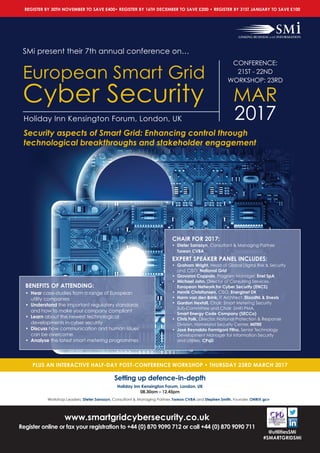 www.smartgridcybersecurity.co.uk
Register online or fax your registration to +44 (0) 870 9090 712 or call +44 (0) 870 9090 711
@utilitiesSMi
#SMARTGRIDSMi
SMi present their 7th annual conference on…
European Smart Grid
Cyber Security
Holiday Inn Kensington Forum, London, UK
PLUS AN INTERACTIVE HALF-DAY POST-CONFERENCE WORKSHOP • THURSDAY 23RD MARCH 2017
BENEFITS OF ATTENDING:
• Hear case-studies from a range of European
utility companies
• Understand the important regulatory standards
and how to make your company compliant
• Learn about the newest technological
developments in cyber security
• Discuss how communication and human issues
can be overcome
• Analyse the latest smart metering programmes
CHAIR FOR 2017:
• Dieter Sarrazyn, Consultant & Managing Partner,
Toreon CVBA
EXPERT SPEAKER PANEL INCLUDES:
• Graham Wright, Head of Global Digital Risk & Security
and CISO, National Grid
• Giovanni Coppola, Program Manager, Enel SpA
• Michael John, Director of Consulting Services,
European Network for Cyber Security (ENCS)
• Henrik Christiansen, CISO, Energinet DK
• Harm van den Brink, IT Architect, ElaadNL & Enexis
• Gordon Hextall, Chair: Smart Metering Security
Sub-Committee and Chair: SMKI PMA,
Smart Energy Code Company (SECCo)
• Chris Folk, Director, National Protection & Response
Division, Homeland Security Center, MITRE
• José Reynaldo Formigoni Filho, Senior Technology
Development Manager for Information Security
and Utilities, CPqD
CONFERENCE:
21ST - 22ND
WORKSHOP: 23RD
MAR
2017
Setting up defence-in-depth
Holiday Inn Kensington Forum, London, UK
08.30am – 12.45pm
Workshop Leaders: Dieter Sarrazyn, Consultant & Managing Partner, Toreon CVBA and Stephen Smith, Founder, ONRIX gcv
Security aspects of Smart Grid: Enhancing control through
technological breakthroughs and stakeholder engagement
REGISTER BY 30TH NOVEMBER TO SAVE £400• REGISTER BY 16TH DECEMBER TO SAVE £200 • REGISTER BY 31ST JANUARY TO SAVE £100
 