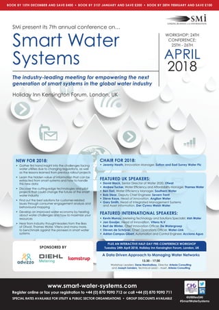 www.smart-water-systems.com
Register online or fax your registration to +44 (0) 870 9090 712 or call +44 (0) 870 9090 711
SPECIAL RATES AVAILABLE FOR UTILITY & PUBLIC SECTOR ORGANISATIONS • GROUP DISCOUNTS AVAILABLE @UtilitiesSMi
#SmartWaterSystems
The industry-leading meeting for empowering the next
generation of smart systems in the global water industry
SMi present its 7th annual conference on…
Smart Water
Systems
WORKSHOP: 24TH
CONFERENCE:
25TH - 26TH
APRIL
2018
Holiday Inn Kensington Forum, London, UK
BOOK BY 15TH DECEMBER AND SAVE £400 • BOOK BY 31ST JANUARY AND SAVE £200 • BOOK BY 28TH FEBRUARY AND SAVE £100
NEW FOR 2018:
• Gather ﬁrst hand insight into the challenges facing
water utilities due to changing regulations, as well
as the lessons learned from previous rollout projects
• Learn the hidden value of information that can be
extracted from smart systems and how to handle
this new data
• Discover the cutting-edge technologies and pilot
projects that could change the future of the smart
water industry
• Find out the best solutions for customer-related
issues through consumer engagement analysis and
behavioural mapping
• Develop an improved water economy by hearing
about water challenges and how to maximize your
resources
• Hear from industry thought-leaders from the likes
of Ofwat, Thames Water, Vitens and many more,
to benchmark against the pioneers in smart water
systems
CHAIR FOR 2018:
• Jeremy Heath, Innovation Manager, Sutton and East Surrey Water Plc
FEATURED UK SPEAKERS:
• David Black, Senior Director of Water 2020, Ofwat
• Andrew Tucker, Water Efﬁciency and Affordability Manager, Thames Water
• Ben Earl, Water Efﬁciency Manager, Southern Water
• Bob Stear, Deputy Chief Engineer, Severn Trent
• Steve Kaye, Head of Innovation, Anglian Water
• Gary Smith, Head of Integrated Management Systems
and Asset Information, Dwr Cymru Welsh Water
FEATURED INTERNATIONAL SPEAKERS:
• Kevin Murray, Metering Technology and Solutions Specialist, Irish Water
• Jan Gooijer, Head of Innovation, Vitens N.V
• Bert de Winter, Chief Innovation Ofﬁcer, De Watergroep
• Steven de Schrijver, Chief Operations Ofﬁcer, Water-Link
• Adrian Campos Gibert, Automation and Control Engineer, Acciona Agua
PLUS AN INTERACTIVE HALF-DAY PRE-CONFERENCE WORKSHOP
Tuesday 24th April 2018, Holiday Inn Kensington Forum, London, UK
A Data Driven Approach to Managing Water Networks
13.30 - 17.00
Workshop Leaders: Dene Marshallsay, Director, Artesia Consulting
and Joseph Sanders, Technical Lead – Asset, Artesia Consulting
SPONSORED BY
 