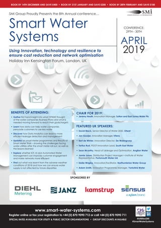 www.smart-water-systems.com
Register online or fax your registration to +44 (0) 870 9090 712 or call +44 (0) 870 9090 711
SPECIAL RATES AVAILABLE FOR UTILITY & PUBLIC SECTOR ORGANISATIONS • GROUP DISCOUNTS AVAILABLE @UtilitiesSMi
#SmartWaterSystems
Using Innovation, technology and resilience to
ensure cost reduction and network optimisation
SMi Group Proudly Presents the 8th Annual conference…
Smart Water
Systems
CONFERENCE:
29TH - 30TH
APRIL
2019
Holiday Inn Kensington Forum, London, UK
BOOK BY 14TH DECEMBER AND SAVE £400  •  BOOK BY 31ST JANUARY AND SAVE £200  •  BOOK BY 28TH FEBRUARY AND SAVE £100
CHAIR FOR 2019:
•	Jeremy Heath, Innovation Manager, Sutton and East Surrey Water Plc
FEATURED UK SPEAKERS:
•	David Black, Senior Director of Water 2020, Ofwat
•	 Jan Gooijer, Innovation Manager, Vitens
•	Bert de Winter, Innovation Director, De Watergroep
•	Tertius Rust, PDOT Innovation Lead, South East Water
•	Sean Mcarthy, Head of Leakage and Optimisation, Anglian Water
•	Jamie Jones, Distribution Project Manager + Institute of Water
Representative, Portsmouth Water Ltd
•	Eddie Wrigley, Innovation Facilitator, Northumbrian Water Group
•	Adam Smith, Innovation Programme Manager, Yorkshire Water
SPONSORED BY
BENEFITS OF ATTENDING:
•	 Gather first hand insight into what OFWAT thought
of the water companies Business Plans and what is
needed moving forward to reach their goals/targets
• 	Learn how data can help water companies
persuade customers to use less water
• 	Discover how Data Analytics can lead to more
efficient leakage detection and management
• 	Updates on smart meter programmes and Results of
Smart Meter Trials – showing the challenges facing
water utilities after the smart meter roll out, as well as
the lessons learned
• 	Explore whether IOT, AI and Automated Water
Management can improve customer engagement
and make networks more efficient
• 	Find out what was learnt from the adverse weather
conditions of 2018 and how we can ensure water
supply is not affected by future disparities
 