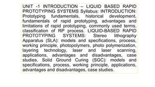 UNIT -1 INTRODUCTION – LIQUID BASED RAPID
PROTOTYPING SYSTEMS Syllabus: INTRODUCTION:
Prototyping fundamentals, historical development,
fundamentals of rapid prototyping, advantages and
limitations of rapid prototyping, commonly used terms,
classification of RP process. LIQUID-BASED RAPID
PROTOTYPING SYSTEMS: Stereo lithography
Apparatus (SLA): models and specifications, process,
working principle, photopolymers, photo polymerization,
layering technology, laser and laser scanning,
applications, advantages and disadvantages, case
studies. Solid Ground Curing (SGC): models and
specifications, process, working principle, applications,
advantages and disadvantages, case studies.
 