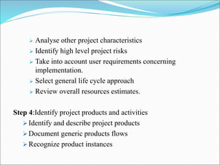 Analyse other project characteristics
 Identify high level project risks
 Take into account user requirements concerning
implementation.
 Select general life cycle approach
 Review overall resources estimates.
Step 4:Identify project products and activities
 Identify and describe project products
 Document generic products flows
 Recognize product instances
 