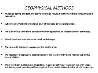 GEOPHYSICAL METHODS
•   Although boring and test pits provide definite results but they are time consuming and
    expensive.


•   Subsurface conditions are known only at the bore or test pit location.


•   The subsurface conditions between the boring need to be interpolated or estimated.


•   Geophysical methods are more quick and cheaper.


•   They provide thorough coverage of the entire area.


•   The results of Geophysical testing however are less definitive and require subjective
    interpretation.


•   Therefore both methods are important. In case geophysical testing in major in scope,
    few borings and sampling will be required for accurate determination of soil properties.
                                                                                            1
 