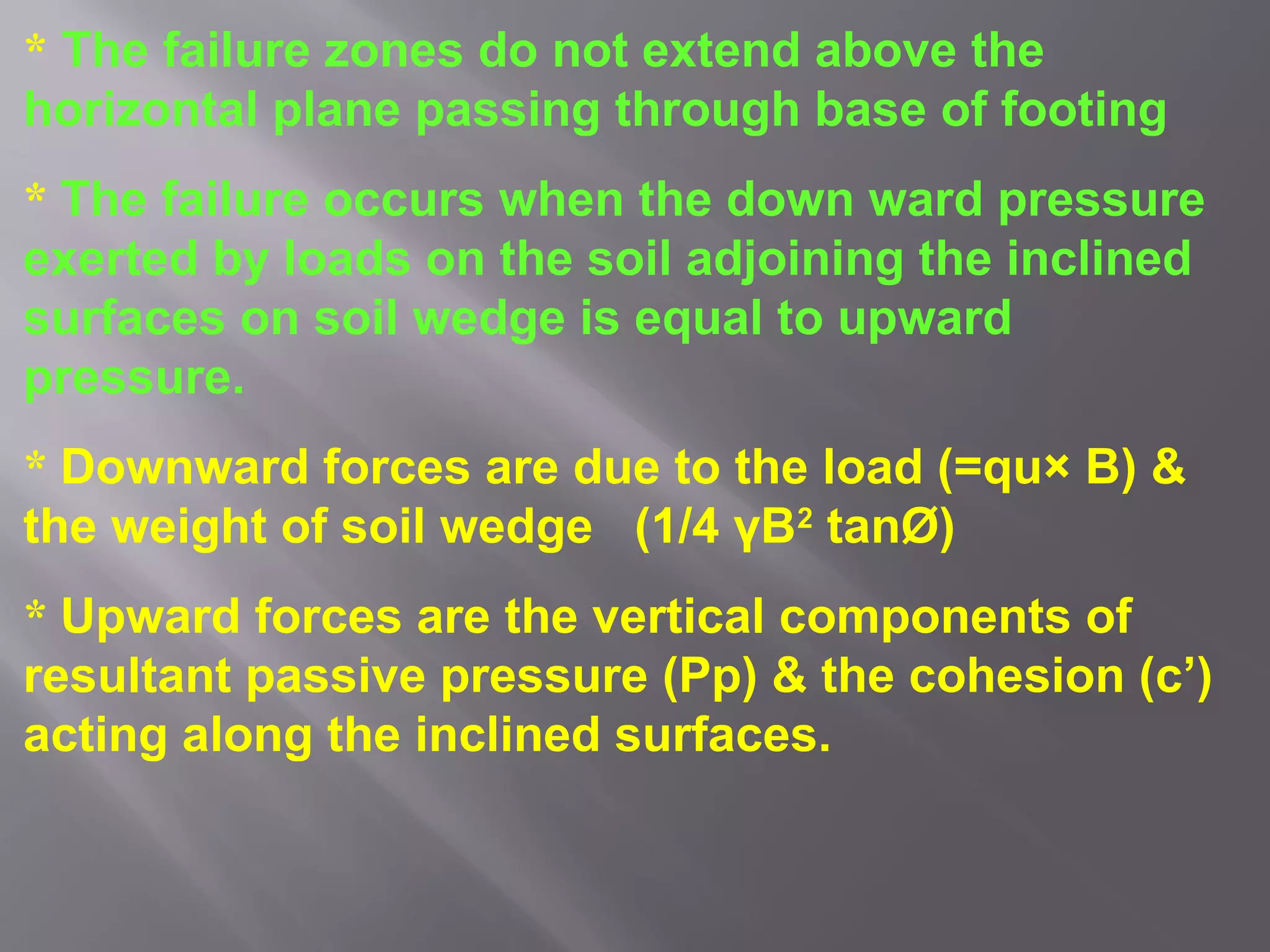 * The failure zones do not extend above the
horizontal plane passing through base of footing
* The failure occurs when the down ward pressure
exerted by loads on the soil adjoining the inclined
surfaces on soil wedge is equal to upward
pressure.
* Downward forces are due to the load (=qu× B) &
the weight of soil wedge (1/4 γB2 tanØ)
* Upward forces are the vertical components of
resultant passive pressure (Pp) & the cohesion (c’)
acting along the inclined surfaces.
 