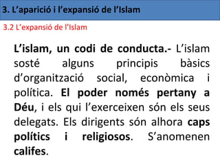 3. L’aparició i l’expansió de l’Islam
3.2 L’expansió de l’Islam

   L’islam, un codi de conducta.- L’islam
   sosté     alguns      principis   bàsics
   d’organització social, econòmica i
   política. El poder només pertany a
   Déu, i els qui l’exerceixen són els seus
   delegats. Els dirigents són alhora caps
   polítics i religiosos. S’anomenen
   califes.
 