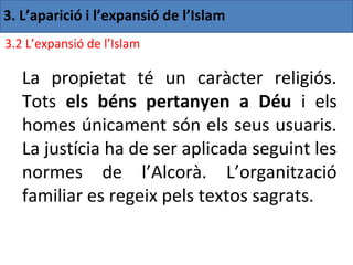 3. L’aparició i l’expansió de l’Islam
3.2 L’expansió de l’Islam

   La propietat té un caràcter religiós.
   Tots els béns pertanyen a Déu i els
   homes únicament són els seus usuaris.
   La justícia ha de ser aplicada seguint les
   normes de l’Alcorà. L’organització
   familiar es regeix pels textos sagrats.
 