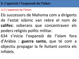 3. L’aparició i l’expansió de l’Islam
3.2 L’expansió de l’Islam
Els successors de Mahoma com a dirigents
de l’estat islàmic van rebre el nom de
califes: soberans que concentraven els
poders religiós polític militar.
634 s’inicia l’expansió de l’islam fora
d’Aràbia : guerra santa, que té com a
objectiu propagar la fe lluitant contra els
infidels.
 