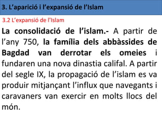 3. L’aparició i l’expansió de l’Islam
3.2 L’expansió de l’Islam
La consolidació de l’islam.- A partir de
l’any 750, la família dels abbàssides de
Bagdad van derrotar els omeies i
fundaren una nova dinastia califal. A partir
del segle IX, la propagació de l’islam es va
produir mitjançant l’influx que navegants i
caravaners van exercir en molts llocs del
món.
 