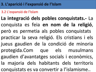 3. L’aparició i l’expansió de l’Islam
3.2 L’expansió de l’Islam
La integració dels pobles conquistats.- La
conquista es feia en nom de la religió,
però es permetia als pobles conquistats
practicar la seva religió. Els cristians i els
jueus gaudien de la condició de minoria
protegida.Com que els musulmans
gaudien d’avantatges socials i econòmics,
la majoria dels habitants dels territoris
conquistats es va convertir a l’islamisme..
 