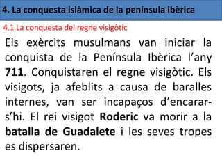 4. La conquesta islàmica de la península ibèrica
4.1 La conquesta del regne visigòtic
Els exèrcits musulmans van iniciar la
conquista de la Península Ibèrica l’any
711. Conquistaren el regne visigòtic. Els
visigots, ja afeblits a causa de baralles
internes, van ser incapaços d’encarar-
s’hi. El rei visigot Roderic va morir a la
batalla de Guadalete i les seves tropes
es dispersaren.
 
