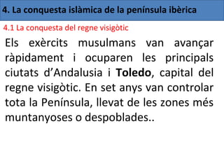 4. La conquesta islàmica de la península ibèrica
4.1 La conquesta del regne visigòtic
Els exèrcits musulmans van avançar
ràpidament i ocuparen les principals
ciutats d’Andalusia i Toledo, capital del
regne visigòtic. En set anys van controlar
tota la Península, llevat de les zones més
muntanyoses o despoblades..
 