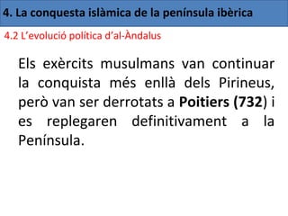 4. La conquesta islàmica de la península ibèrica
4.2 L’evolució política d’al-Àndalus

   Els exèrcits musulmans van continuar
   la conquista més enllà dels Pirineus,
   però van ser derrotats a Poitiers (732) i
   es replegaren definitivament a la
   Península.
 