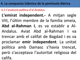 4. La conquesta islàmica de la península ibèrica
4.2 L’evolució política d’al-Àndalus
L’emirat independent.- A mitjan segle
VIII, l’últim membre de la família omeia,
Abd al-Rahman I, es va establir a Al-
Andalus. Aviat Abd al-Rahman I va
trencar amb el califat de Bagdad i es va
proclamar emir independent. La unitat
política amb Damasc s’havia trencat,
però s’acceptava l’autoritat religiosa del
califa.
 