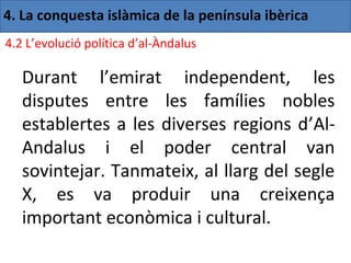 4. La conquesta islàmica de la península ibèrica
4.2 L’evolució política d’al-Àndalus

   Durant l’emirat independent, les
   disputes entre les famílies nobles
   establertes a les diverses regions d’Al-
   Andalus i el poder central van
   sovintejar. Tanmateix, al llarg del segle
   X, es va produir una creixença
   important econòmica i cultural.
 