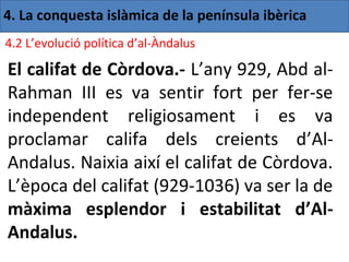 4. La conquesta islàmica de la península ibèrica
4.2 L’evolució política d’al-Àndalus

El califat de Còrdova.- L’any 929, Abd al-
Rahman III es va sentir fort per fer-se
independent religiosament i es va
proclamar califa dels creients d’Al-
Andalus. Naixia així el califat de Còrdova.
L’època del califat (929-1036) va ser la de
màxima esplendor i estabilitat d’Al-
Andalus.
 