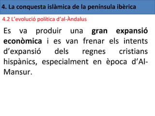 4. La conquesta islàmica de la península ibèrica
4.2 L’evolució política d’al-Àndalus

Es va produir una gran expansió
econòmica i es van frenar els intents
d’expansió    dels   regnes   cristians
hispànics, especialment en època d’Al-
Mansur.
 