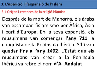3. L’aparició i l’expansió de l’Islam
3.1 Origen i creences de la religió islàmica

Després de la mort de Mahoma, els àrabs
van escampar l’islamisme per Àfrica, Àsia
i part d’Europa. En la seva expansió, els
musulmans van començar l’any 711 la
conquista de la Península Ibèrica. S’hi van
quedar fins a l’any 1492. L’Estat que els
musulmans van crear a la Península
Ibèrica va rebre el nom d’Al-Andalus.
 