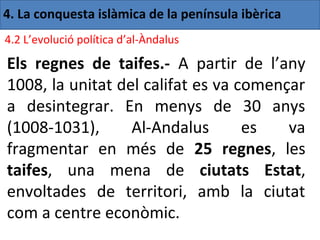 4. La conquesta islàmica de la península ibèrica
4.2 L’evolució política d’al-Àndalus

Els regnes de taifes.- A partir de l’any
1008, la unitat del califat es va començar
a desintegrar. En menys de 30 anys
(1008-1031),      Al-Andalus       es   va
fragmentar en més de 25 regnes, les
taifes, una mena de ciutats Estat,
envoltades de territori, amb la ciutat
com a centre econòmic.
 