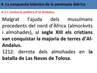 4. La conquesta islàmica de la península ibèrica
4.2 L’evolució política d’al-Àndalus

Malgrat     l’ajuda   dels   musulmans
procedents del nord d’Àfrica (almoràvits
i almohades), al segle XIII els cristians
van conquistar la majoria de terres d’Al-
Andalus.
1212: derrota dels almohades en la
batalla de Las Navas de Tolosa.
 