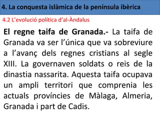 4. La conquesta islàmica de la península ibèrica
4.2 L’evolució política d’al-Àndalus

El regne taifa de Granada.- La taifa de
Granada va ser l’única que va sobreviure
a l’avanç dels regnes cristians al segle
XIII. La governaven soldats o reis de la
dinastia nassarita. Aquesta taifa ocupava
un ampli territori que comprenia les
actuals províncies de Màlaga, Almeria,
Granada i part de Cadis.
 