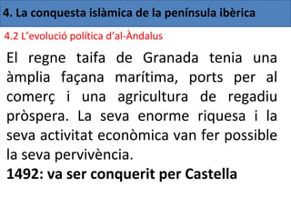 4. La conquesta islàmica de la península ibèrica
4.2 L’evolució política d’al-Àndalus

El regne taifa de Granada tenia una
àmplia façana marítima, ports per al
comerç i una agricultura de regadiu
pròspera. La seva enorme riquesa i la
seva activitat econòmica van fer possible
la seva pervivència.
1492: va ser conquerit per Castella
 