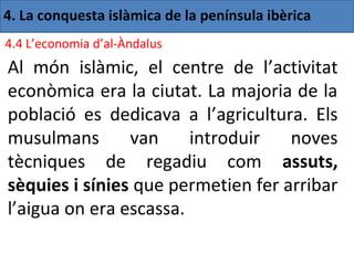 4. La conquesta islàmica de la península ibèrica
4.4 L’economia d’al-Àndalus
Al món islàmic, el centre de l’activitat
econòmica era la ciutat. La majoria de la
població es dedicava a l’agricultura. Els
musulmans       van     introduir   noves
tècniques de regadiu com assuts,
sèquies i sínies que permetien fer arribar
l’aigua on era escassa.
 
