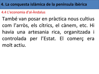 4. La conquesta islàmica de la península ibèrica
4.4 L’economia d’al-Àndalus
També van posar en pràctica nous cultius
com l’arròs, els cítrics, el cànem, etc. Hi
havia una artesania rica, organitzada i
controlada per l’Estat. El comerç era
molt actiu.
 