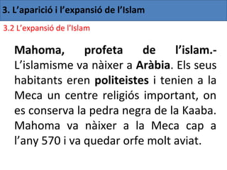 3. L’aparició i l’expansió de l’Islam
3.2 L’expansió de l’Islam

   Mahoma,        profeta    de    l’islam.-
   L’islamisme va nàixer a Aràbia. Els seus
   habitants eren politeistes i tenien a la
   Meca un centre religiós important, on
   es conserva la pedra negra de la Kaaba.
   Mahoma va nàixer a la Meca cap a
   l’any 570 i va quedar orfe molt aviat.
 