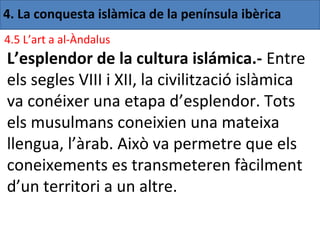 4. La conquesta islàmica de la península ibèrica
4.5 L’art a al-Àndalus
L’esplendor de la cultura islámica.- Entre
els segles VIII i XII, la civilització islàmica
va conéixer una etapa d’esplendor. Tots
els musulmans coneixien una mateixa
llengua, l’àrab. Això va permetre que els
coneixements es transmeteren fàcilment
d’un territori a un altre.
 