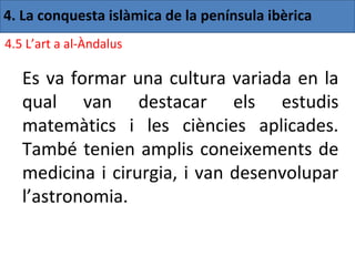 4. La conquesta islàmica de la península ibèrica
4.5 L’art a al-Àndalus

   Es va formar una cultura variada en la
   qual van destacar els estudis
   matemàtics i les ciències aplicades.
   També tenien amplis coneixements de
   medicina i cirurgia, i van desenvolupar
   l’astronomia.
 