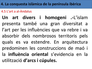 4. La conquesta islàmica de la península ibèrica
4.5 L’art a al-Àndalus
Un art divers i homogeni .-L’islam
presenta també una gran diversitat a
l’art per les influències que va rebre i va
absorbir dels nombrosos territoris pels
quals es va estendre. En arquitectura
predominen les construccions de maó i
la influència oriental s’evidencia en la
utilització d’arcs i cúpules.
 