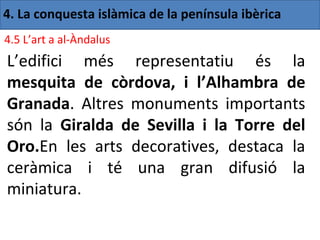 4. La conquesta islàmica de la península ibèrica
4.5 L’art a al-Àndalus
L’edifici més representatiu és la
mesquita de còrdova, i l’Alhambra de
Granada. Altres monuments importants
són la Giralda de Sevilla i la Torre del
Oro.En les arts decoratives, destaca la
ceràmica i té una gran difusió la
miniatura.
 