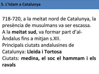 5. L’Islam a Catalunya


718-720, a la meitat nord de Catalunya, la
presència de musulmans va ser escassa.
A la meitat sud, va formar part d’al-
Àndalus fins a mitjan s.XII.
Principals ciutats andalusines de
Catalunya: Lleida i Tortosa
Ciutats: medina, el soc el hammam i els
ravals
 