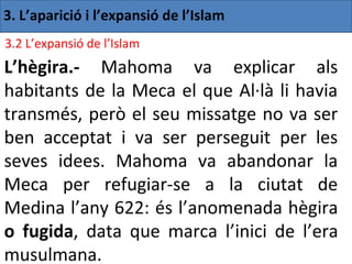 3. L’aparició i l’expansió de l’Islam
3.2 L’expansió de l’Islam
L’hègira.- Mahoma va explicar als
habitants de la Meca el que Al·là li havia
transmés, però el seu missatge no va ser
ben acceptat i va ser perseguit per les
seves idees. Mahoma va abandonar la
Meca per refugiar-se a la ciutat de
Medina l’any 622: és l’anomenada hègira
o fugida, data que marca l’inici de l’era
musulmana.
 