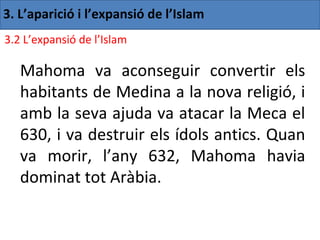 3. L’aparició i l’expansió de l’Islam
3.2 L’expansió de l’Islam

   Mahoma va aconseguir convertir els
   habitants de Medina a la nova religió, i
   amb la seva ajuda va atacar la Meca el
   630, i va destruir els ídols antics. Quan
   va morir, l’any 632, Mahoma havia
   dominat tot Aràbia.
 