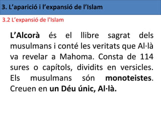 3. L’aparició i l’expansió de l’Islam
3.2 L’expansió de l’Islam

   L’Alcorà és el llibre sagrat dels
   musulmans i conté les veritats que Al·là
   va revelar a Mahoma. Consta de 114
   sures o capítols, dividits en versicles.
   Els musulmans són monoteistes.
   Creuen en un Déu únic, Al·là.
 