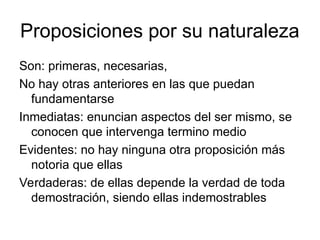 Proposiciones por su naturaleza
Son: primeras, necesarias,
No hay otras anteriores en las que puedan
fundamentarse
Inmediatas: enuncian aspectos del ser mismo, se
conocen que intervenga termino medio
Evidentes: no hay ninguna otra proposición más
notoria que ellas
Verdaderas: de ellas depende la verdad de toda
demostración, siendo ellas indemostrables
 
