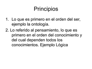 Principios
1. Lo que es primero en el orden del ser,
ejemplo la ontología.
2. Lo referido al pensamiento, lo que es
primero en el orden del conocimiento y
del cual dependen todos los
conocimientos. Ejemplo Lógica
 