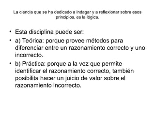 La ciencia que se ha dedicado a indagar y a reflexionar sobre esos
principios, es la lógica.
• Esta disciplina puede ser:
• a) Teórica: porque provee métodos para
diferenciar entre un razonamiento correcto y uno
incorrecto.
• b) Práctica: porque a la vez que permite
identificar el razonamiento correcto, también
posibilita hacer un juicio de valor sobre el
razonamiento incorrecto.
 