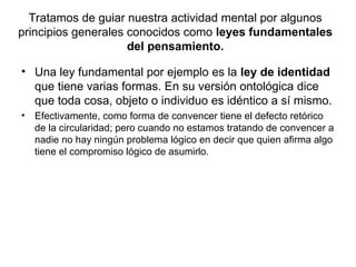 Tratamos de guiar nuestra actividad mental por algunos
principios generales conocidos como leyes fundamentales
del pensamiento.
• Una ley fundamental por ejemplo es la ley de identidad
que tiene varias formas. En su versión ontológica dice
que toda cosa, objeto o individuo es idéntico a sí mismo.
• Efectivamente, como forma de convencer tiene el defecto retórico
de la circularidad; pero cuando no estamos tratando de convencer a
nadie no hay ningún problema lógico en decir que quien afirma algo
tiene el compromiso lógico de asumirlo.
 