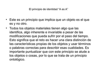 El principio de identidad “A es A”
• Este es un principio que implica que un objeto es el que
es y no otro.
• Todos los objetos materiales tienen algo que las
identifica, algo inherente e invariable a pesar de las
modificaciones que pueda sufrir por el paso del tiempo.
Esto significa que el reto es hacer una clara distinción de
las características propias de los objetos y usar términos
o palabras correctas para describir esas cualidades. Es
importante puntualizar que con este principio se alude a
los objetos o cosas, por lo que se trata de un principio
ontológico.
 