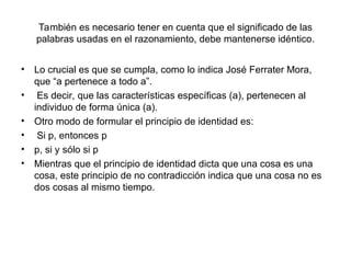 También es necesario tener en cuenta que el significado de las
palabras usadas en el razonamiento, debe mantenerse idéntico.
• Lo crucial es que se cumpla, como lo indica José Ferrater Mora,
que “a pertenece a todo a”.
• Es decir, que las características específicas (a), pertenecen al
individuo de forma única (a).
• Otro modo de formular el principio de identidad es:
• Si p, entonces p
• p, si y sólo si p
• Mientras que el principio de identidad dicta que una cosa es una
cosa, este principio de no contradicción indica que una cosa no es
dos cosas al mismo tiempo.
 