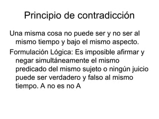 Principio de contradicción
Una misma cosa no puede ser y no ser al
mismo tiempo y bajo el mismo aspecto.
Formulación Lógica: Es imposible afirmar y
negar simultáneamente el mismo
predicado del mismo sujeto o ningún juicio
puede ser verdadero y falso al mismo
tiempo. A no es no A
 