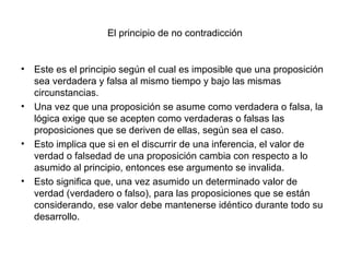 El principio de no contradicción
• Este es el principio según el cual es imposible que una proposición
sea verdadera y falsa al mismo tiempo y bajo las mismas
circunstancias.
• Una vez que una proposición se asume como verdadera o falsa, la
lógica exige que se acepten como verdaderas o falsas las
proposiciones que se deriven de ellas, según sea el caso.
• Esto implica que si en el discurrir de una inferencia, el valor de
verdad o falsedad de una proposición cambia con respecto a lo
asumido al principio, entonces ese argumento se invalida.
• Esto significa que, una vez asumido un determinado valor de
verdad (verdadero o falso), para las proposiciones que se están
considerando, ese valor debe mantenerse idéntico durante todo su
desarrollo.
 