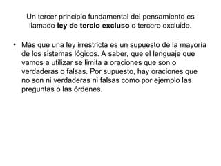 Un tercer principio fundamental del pensamiento es
llamado ley de tercio excluso o tercero excluido.
• Más que una ley irrestricta es un supuesto de la mayoría
de los sistemas lógicos. A saber, que el lenguaje que
vamos a utilizar se limita a oraciones que son o
verdaderas o falsas. Por supuesto, hay oraciones que
no son ni verdaderas ni falsas como por ejemplo las
preguntas o las órdenes.
 