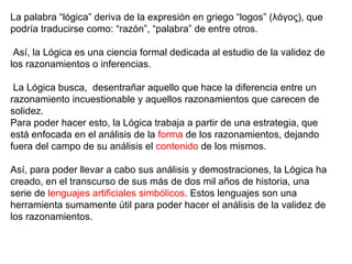 La palabra “lógica” deriva de la expresión en griego “logos” (λόγος), que
podría traducirse como: “razón”, “palabra” de entre otros.
Así, la Lógica es una ciencia formal dedicada al estudio de la validez de
los razonamientos o inferencias.
La Lógica busca, desentrañar aquello que hace la diferencia entre un
razonamiento incuestionable y aquellos razonamientos que carecen de
solidez.
Para poder hacer esto, la Lógica trabaja a partir de una estrategia, que
está enfocada en el análisis de la forma de los razonamientos, dejando
fuera del campo de su análisis el contenido de los mismos.
Así, para poder llevar a cabo sus análisis y demostraciones, la Lógica ha
creado, en el transcurso de sus más de dos mil años de historia, una
serie de lenguajes artificiales simbólicos. Estos lenguajes son una
herramienta sumamente útil para poder hacer el análisis de la validez de
los razonamientos.
 