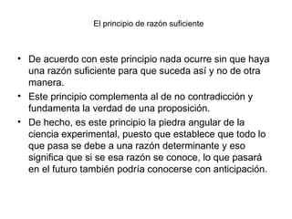 El principio de razón suficiente
• De acuerdo con este principio nada ocurre sin que haya
una razón suficiente para que suceda así y no de otra
manera.
• Este principio complementa al de no contradicción y
fundamenta la verdad de una proposición.
• De hecho, es este principio la piedra angular de la
ciencia experimental, puesto que establece que todo lo
que pasa se debe a una razón determinante y eso
significa que si se esa razón se conoce, lo que pasará
en el futuro también podría conocerse con anticipación.
 