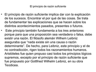 El principio de razón suficiente
• El principio de razón suficiente implica dar con la explicación
de los sucesos. Encontrar el por qué de las cosas. Se trata
de fundamentar las explicaciones que se hacen sobre los
distintos acontecimientos pasados, presentes o futuros.
• Este principio también fundamenta a los tres anteriores
porque para que una proposición sea verdadera o falsa, debe
existir una razón. El filósofo alemán Wilhem Leibniz
aseguraba que “nada existe sin una causa o razón
determinante”. De hecho, para Leibniz, este principio y el de
no contradicción, rigen todos los razonamientos humanos.
Aristóteles fue quien propuso casi todos los principios lógicos
supremos, excepto por el principio de razón suficiente que
fue propuesto por Gottfried Wilhelm Leibniz, en su obra
Teodicea.
 